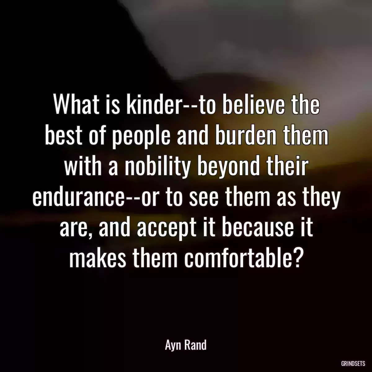 What is kinder--to believe the best of people and burden them with a nobility beyond their endurance--or to see them as they are, and accept it because it makes them comfortable?