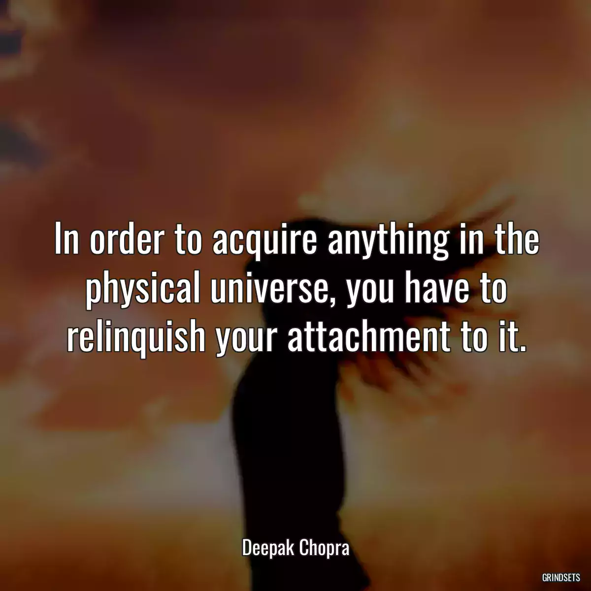 In order to acquire anything in the physical universe, you have to relinquish your attachment to it.