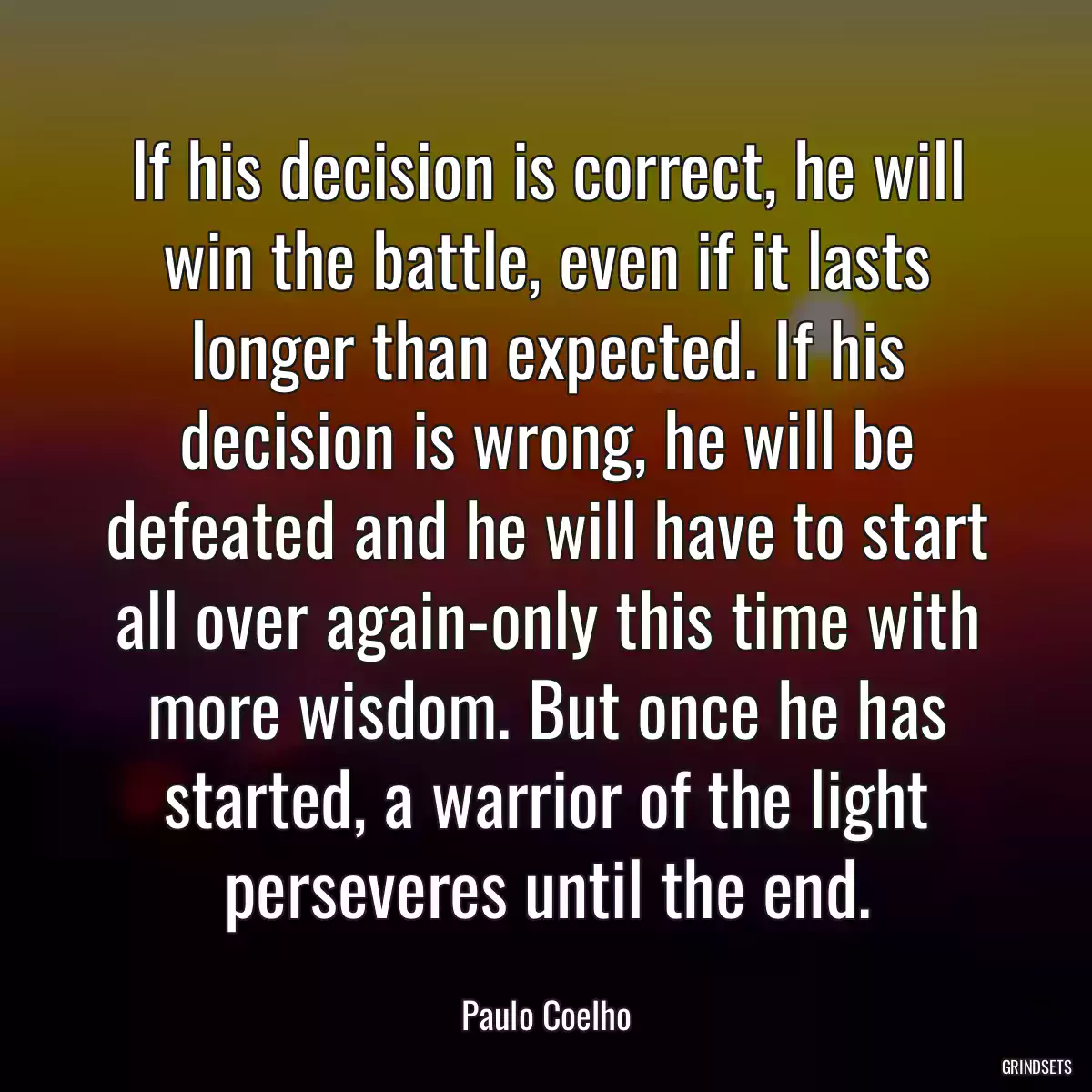 If his decision is correct, he will win the battle, even if it lasts longer than expected. If his decision is wrong, he will be defeated and he will have to start all over again-only this time with more wisdom. But once he has started, a warrior of the light perseveres until the end.