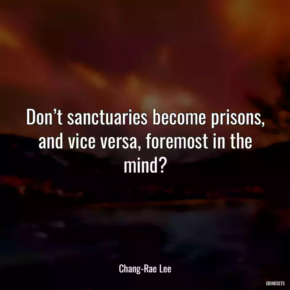 Don’t sanctuaries become prisons, and vice versa, foremost in the mind?