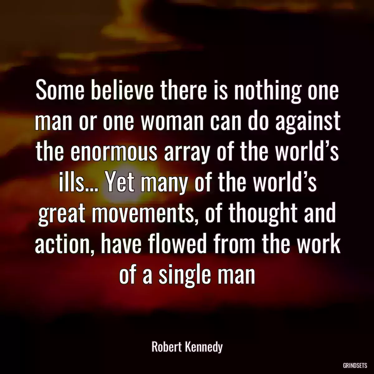 Some believe there is nothing one man or one woman can do against the enormous array of the world’s ills... Yet many of the world’s great movements, of thought and action, have flowed from the work of a single man