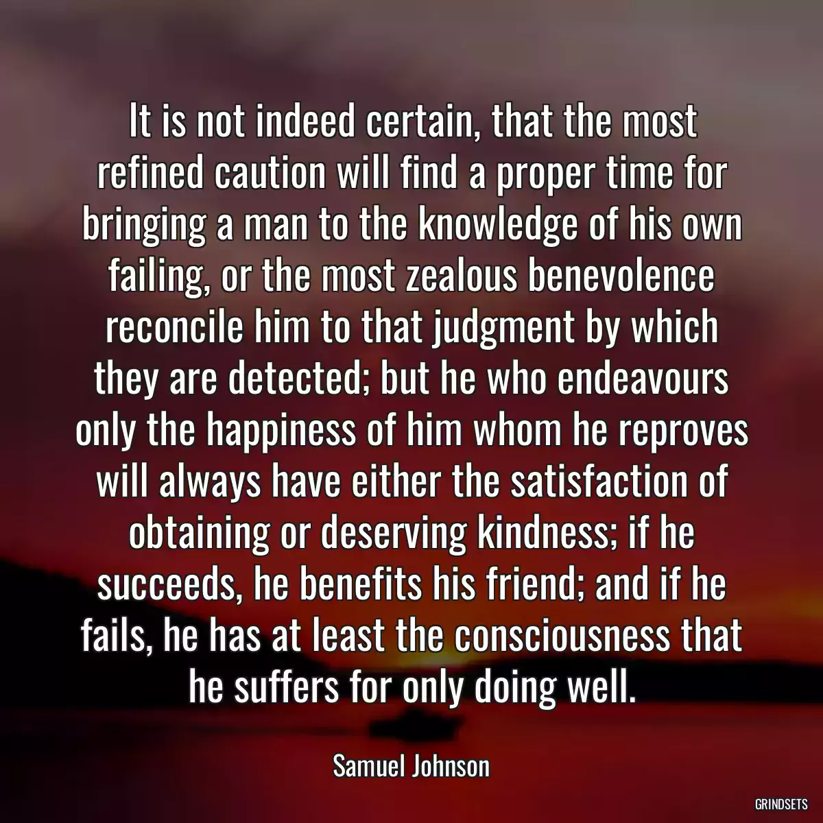 It is not indeed certain, that the most refined caution will find a proper time for bringing a man to the knowledge of his own failing, or the most zealous benevolence reconcile him to that judgment by which they are detected; but he who endeavours only the happiness of him whom he reproves will always have either the satisfaction of obtaining or deserving kindness; if he succeeds, he benefits his friend; and if he fails, he has at least the consciousness that he suffers for only doing well.