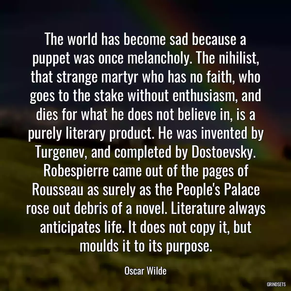 The world has become sad because a puppet was once melancholy. The nihilist, that strange martyr who has no faith, who goes to the stake without enthusiasm, and dies for what he does not believe in, is a purely literary product. He was invented by Turgenev, and completed by Dostoevsky. Robespierre came out of the pages of Rousseau as surely as the People\'s Palace rose out debris of a novel. Literature always anticipates life. It does not copy it, but moulds it to its purpose.