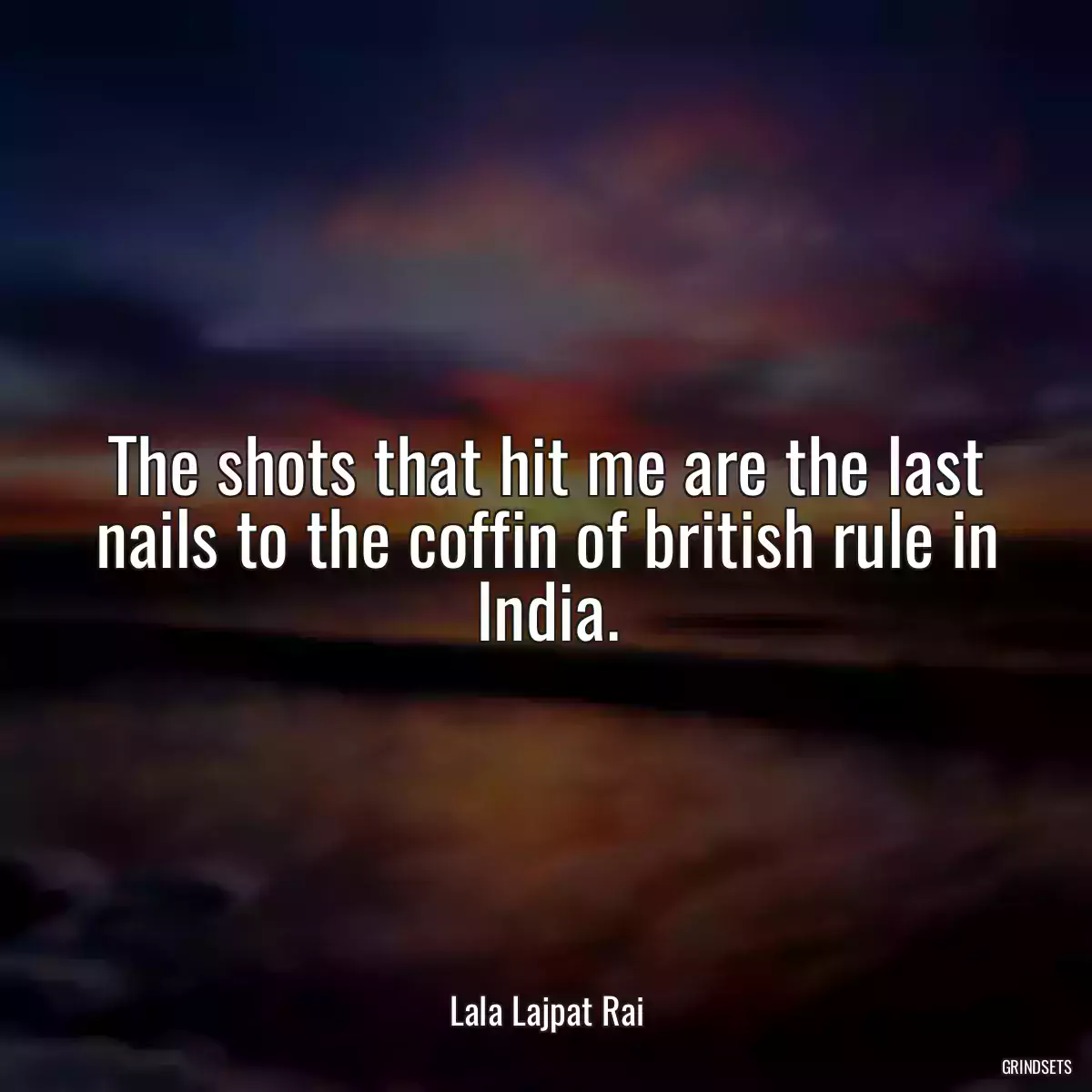 The shots that hit me are the last nails to the coffin of british rule in India.