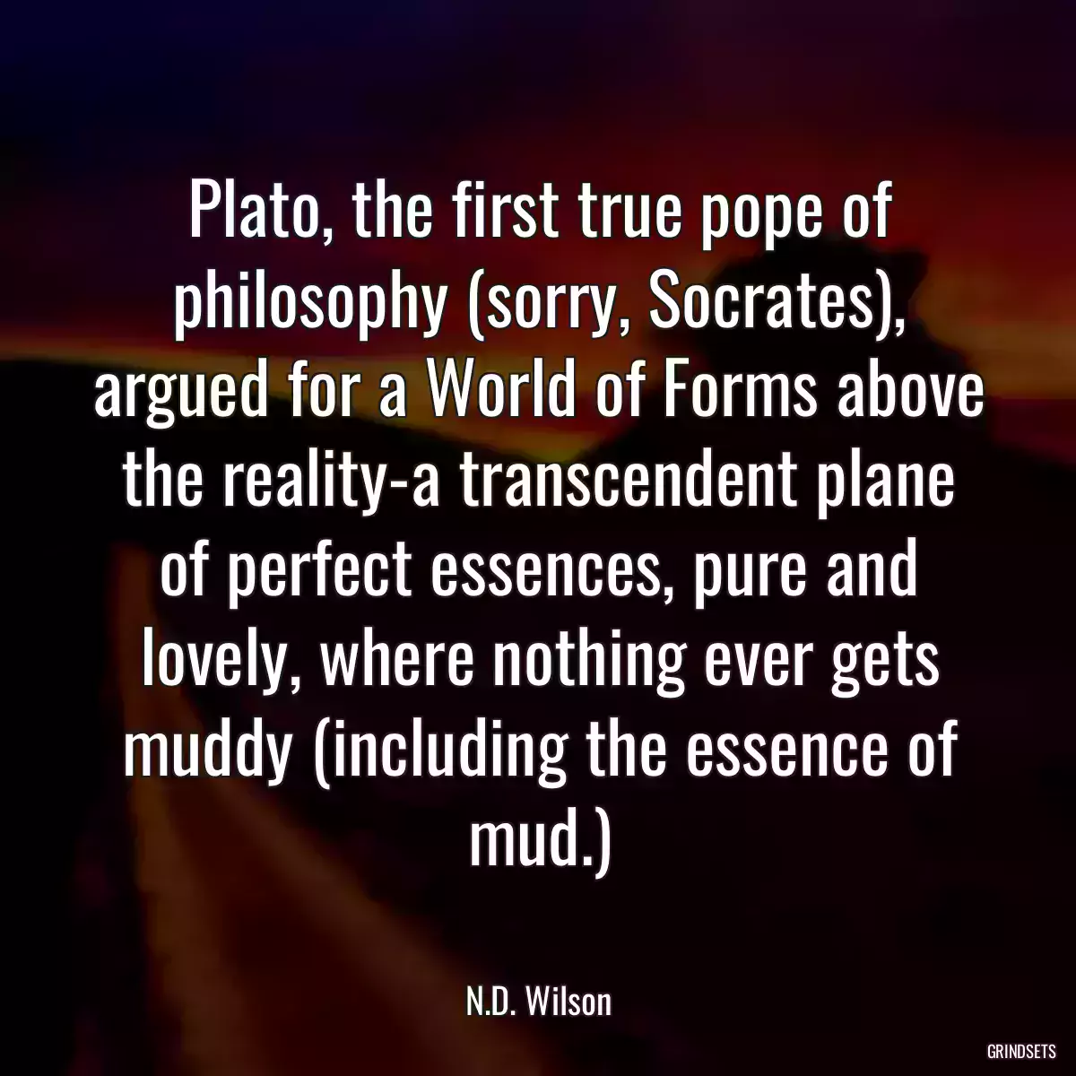 Plato, the first true pope of philosophy (sorry, Socrates), argued for a World of Forms above the reality-a transcendent plane of perfect essences, pure and lovely, where nothing ever gets muddy (including the essence of mud.)