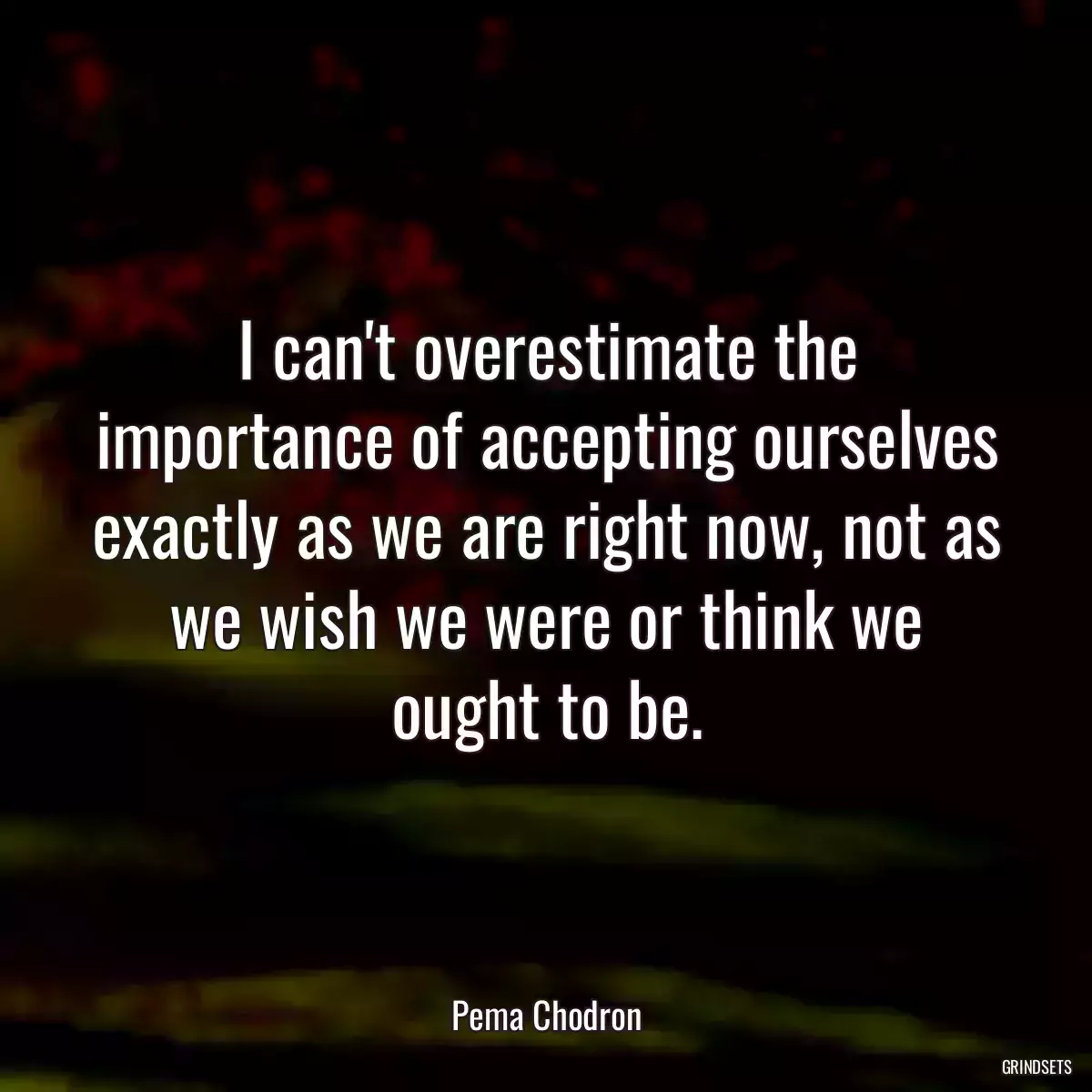 I can\'t overestimate the importance of accepting ourselves exactly as we are right now, not as we wish we were or think we ought to be.