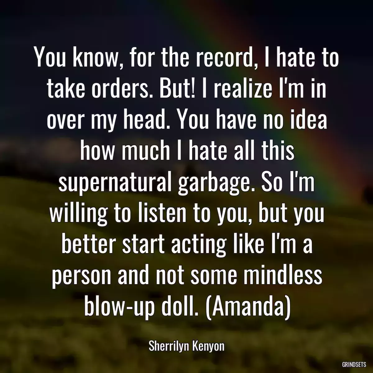 You know, for the record, I hate to take orders. But! I realize I\'m in over my head. You have no idea how much I hate all this supernatural garbage. So I\'m willing to listen to you, but you better start acting like I\'m a person and not some mindless blow-up doll. (Amanda)