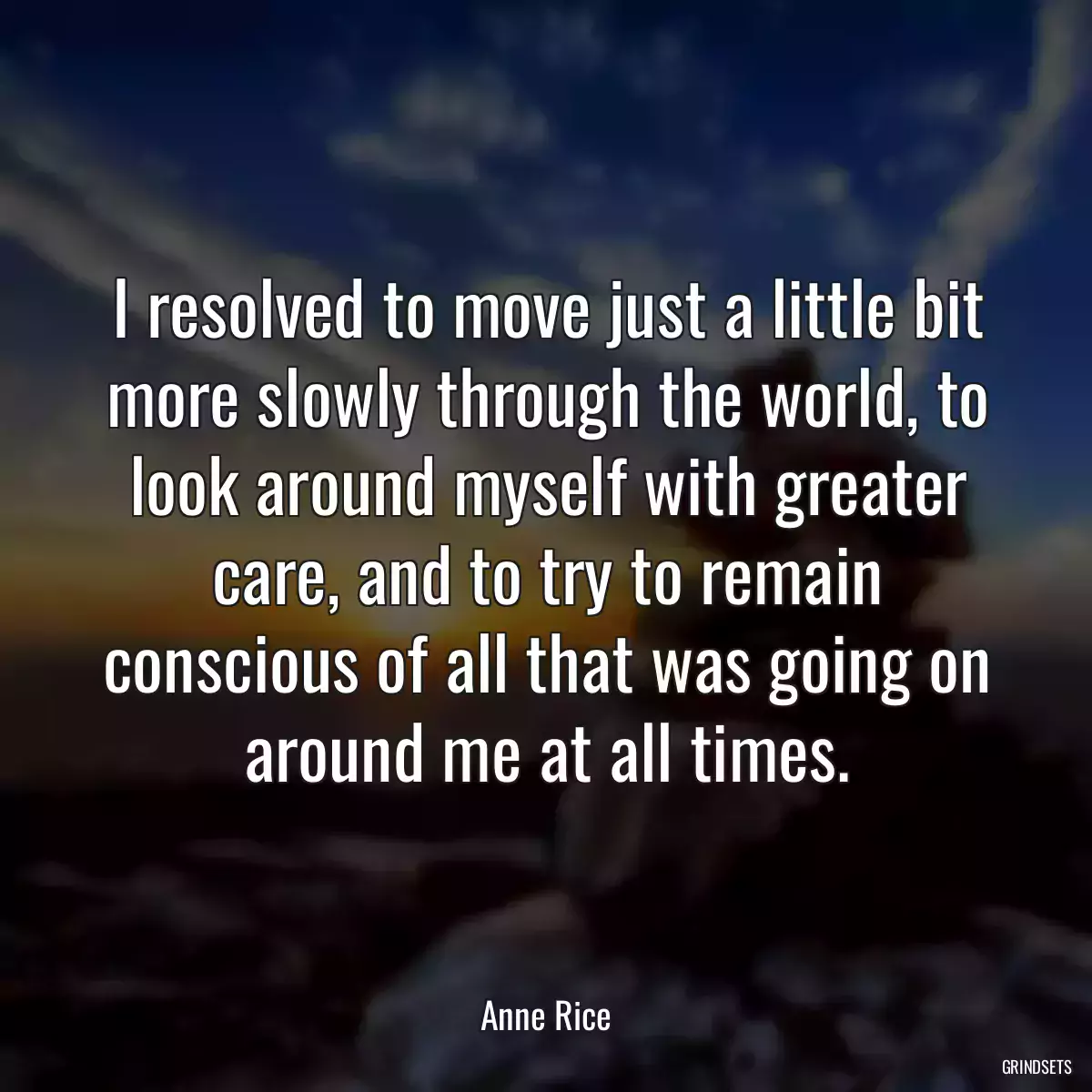 I resolved to move just a little bit more slowly through the world, to look around myself with greater care, and to try to remain conscious of all that was going on around me at all times.