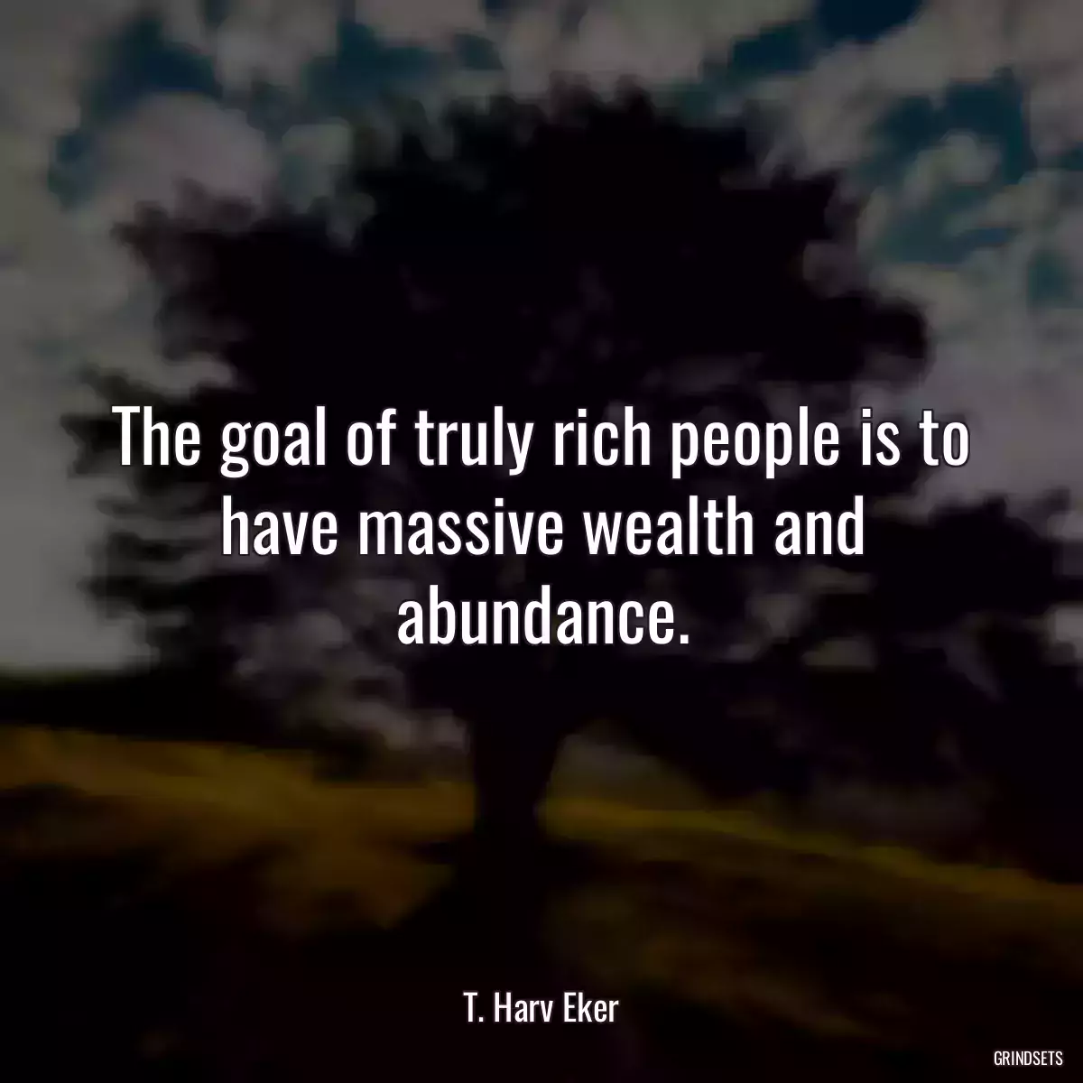 The goal of truly rich people is to have massive wealth and abundance.