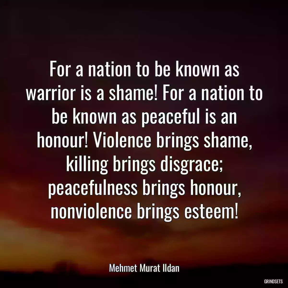 For a nation to be known as warrior is a shame! For a nation to be known as peaceful is an honour! Violence brings shame, killing brings disgrace; peacefulness brings honour, nonviolence brings esteem!