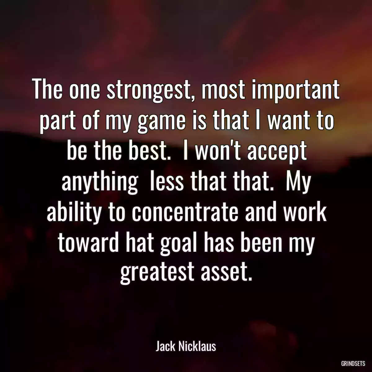 The one strongest, most important part of my game is that I want to be the best.  I won\'t accept anything  less that that.  My ability to concentrate and work toward hat goal has been my greatest asset.