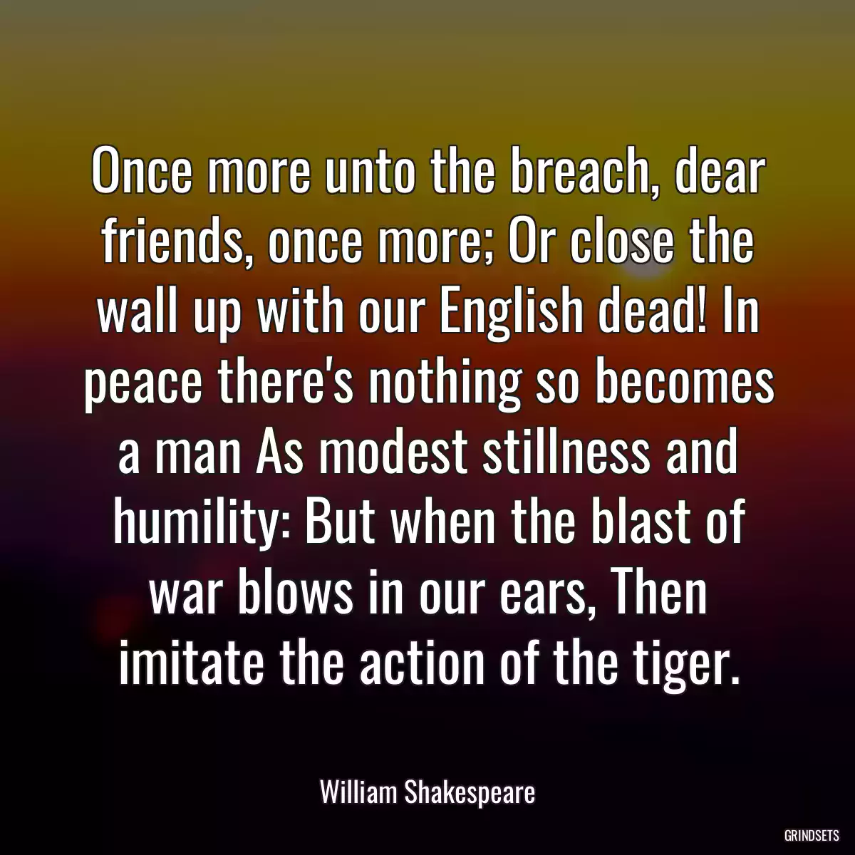 Once more unto the breach, dear friends, once more; Or close the wall up with our English dead! In peace there\'s nothing so becomes a man As modest stillness and humility: But when the blast of war blows in our ears, Then imitate the action of the tiger.