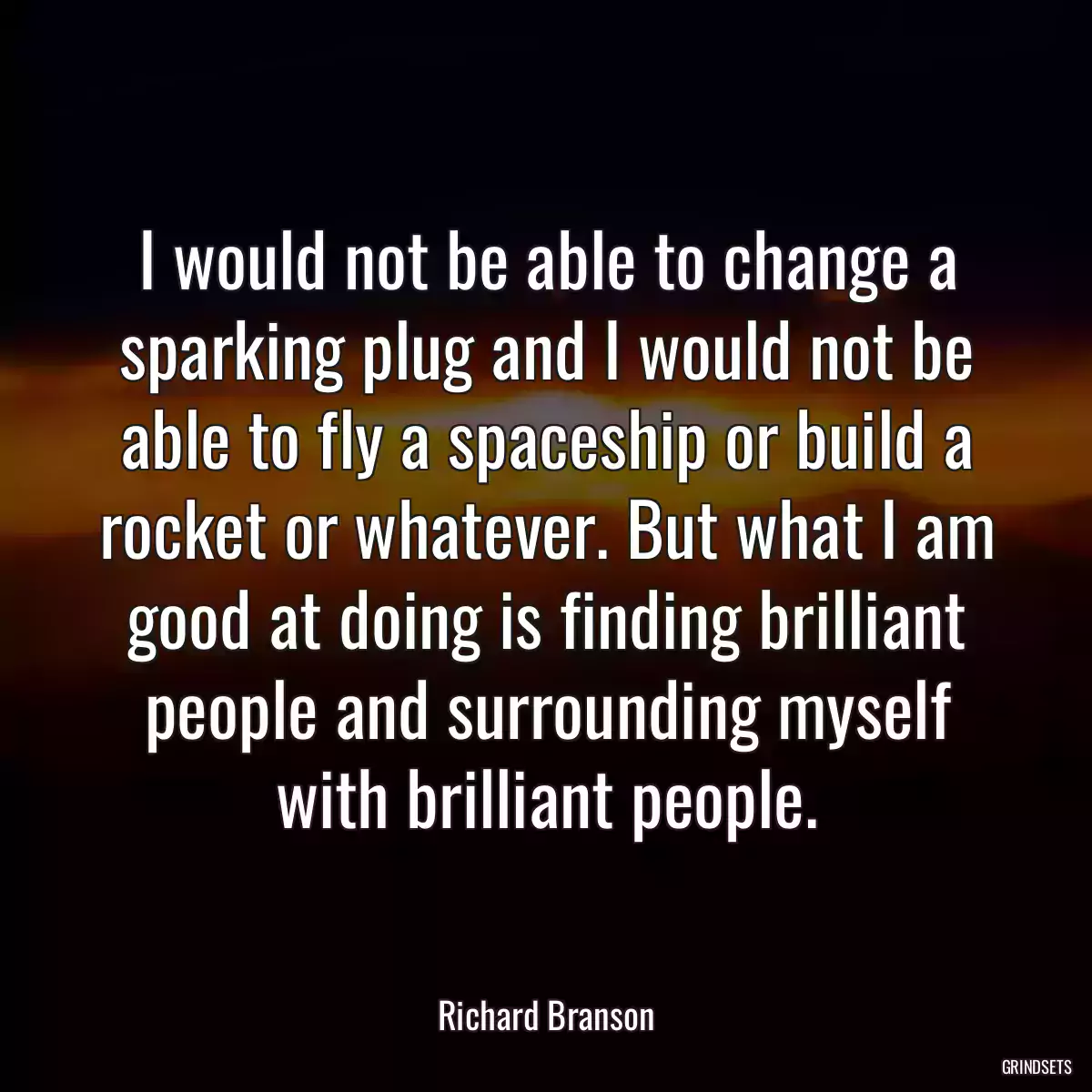 I would not be able to change a sparking plug and I would not be able to fly a spaceship or build a rocket or whatever. But what I am good at doing is finding brilliant people and surrounding myself with brilliant people.