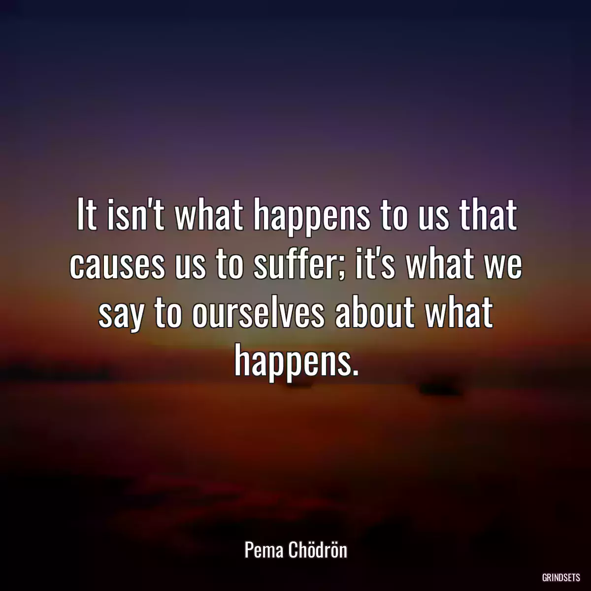 It isn\'t what happens to us that causes us to suffer; it\'s what we say to ourselves about what happens.