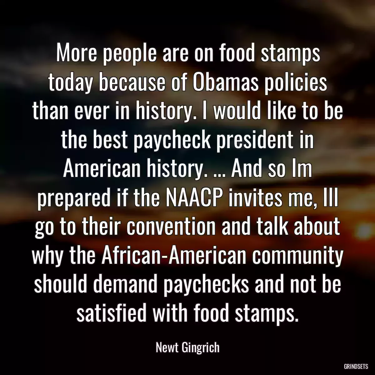 More people are on food stamps today because of Obamas policies than ever in history. I would like to be the best paycheck president in American history. ... And so Im prepared if the NAACP invites me, Ill go to their convention and talk about why the African-American community should demand paychecks and not be satisfied with food stamps.