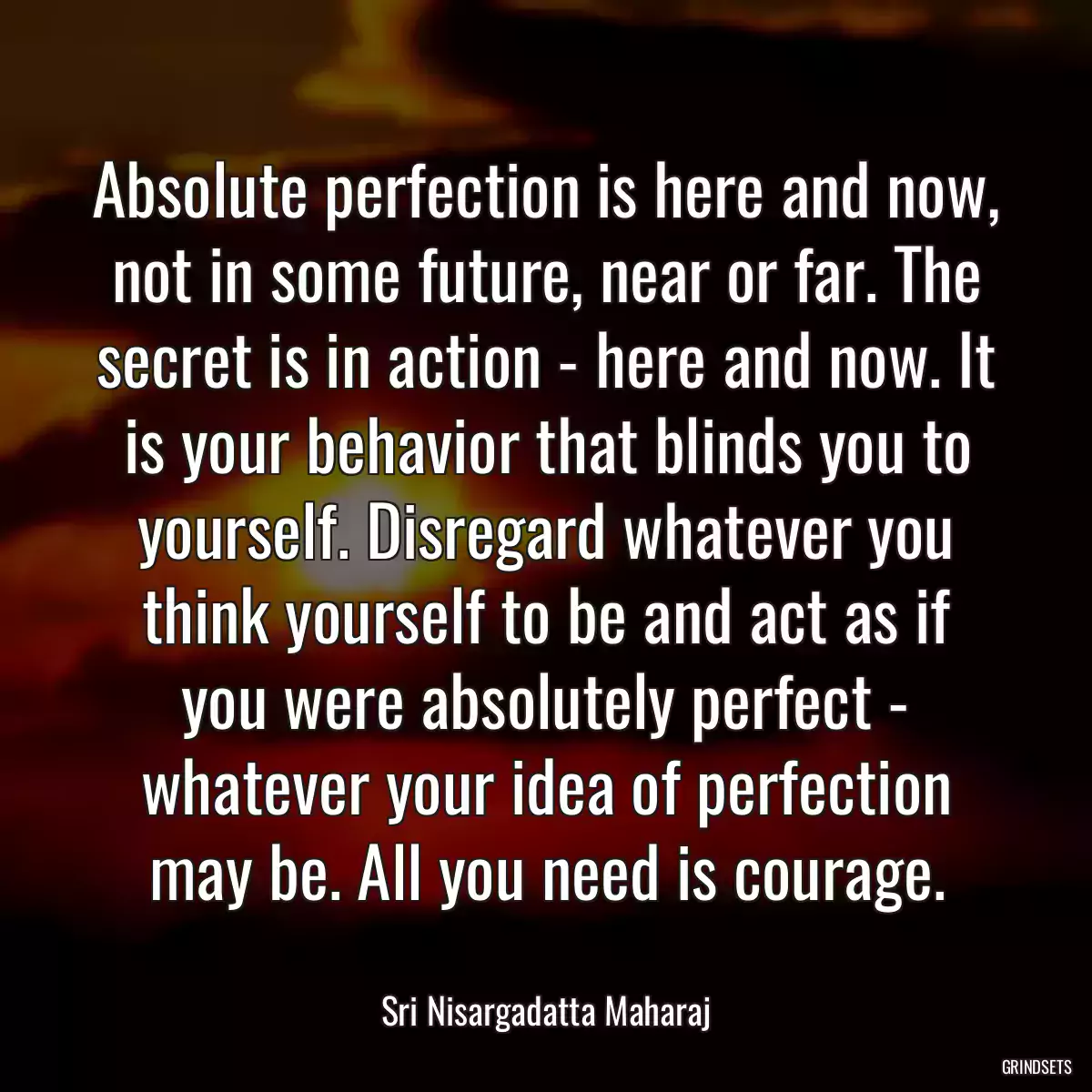 Absolute perfection is here and now, not in some future, near or far. The secret is in action - here and now. It is your behavior that blinds you to yourself. Disregard whatever you think yourself to be and act as if you were absolutely perfect - whatever your idea of perfection may be. All you need is courage.