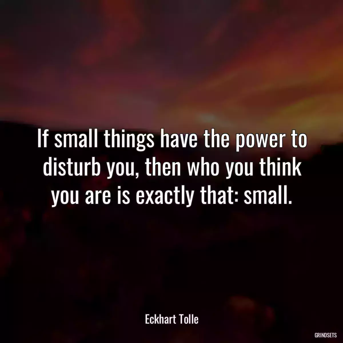 If small things have the power to disturb you, then who you think you are is exactly that: small.