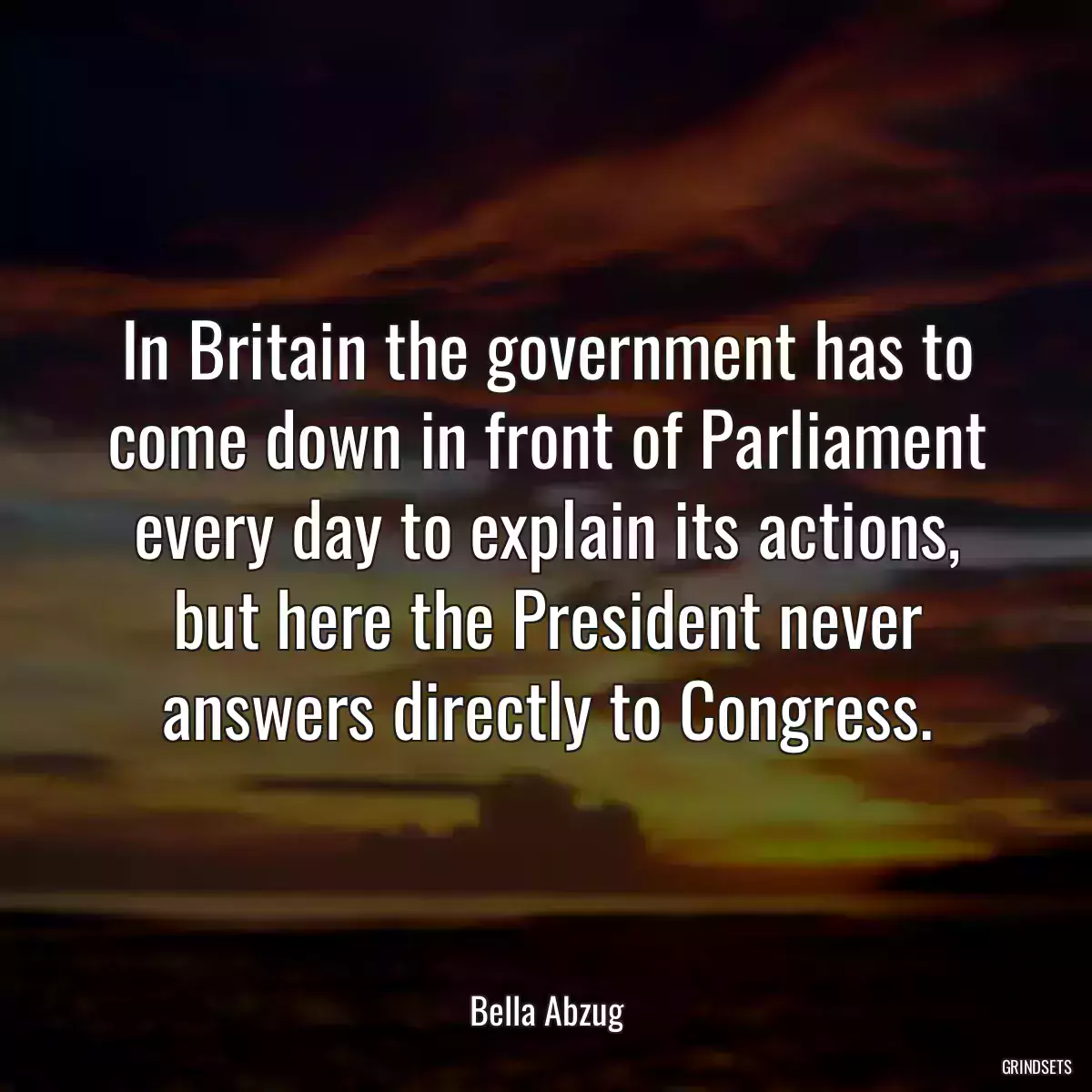 In Britain the government has to come down in front of Parliament every day to explain its actions, but here the President never answers directly to Congress.