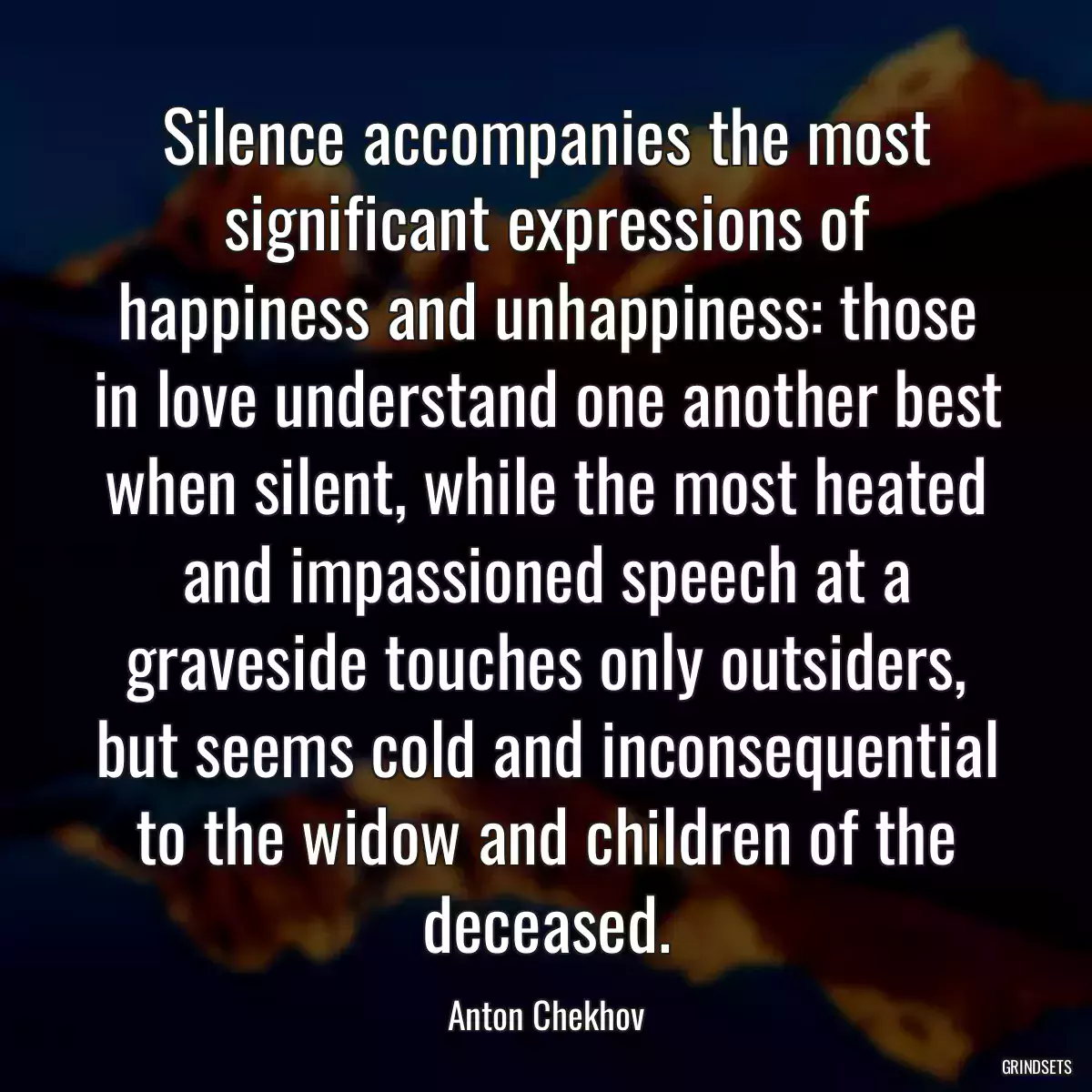 Silence accompanies the most significant expressions of happiness and unhappiness: those in love understand one another best when silent, while the most heated and impassioned speech at a graveside touches only outsiders, but seems cold and inconsequential to the widow and children of the deceased.