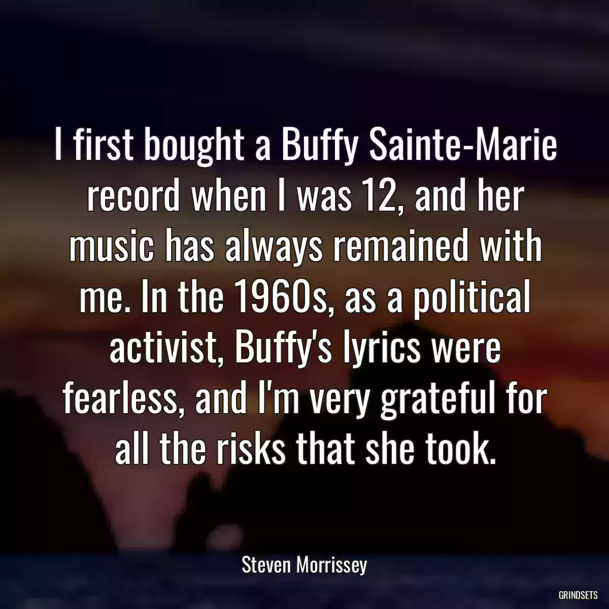 I first bought a Buffy Sainte-Marie record when I was 12, and her music has always remained with me. In the 1960s, as a political activist, Buffy\'s lyrics were fearless, and I\'m very grateful for all the risks that she took.