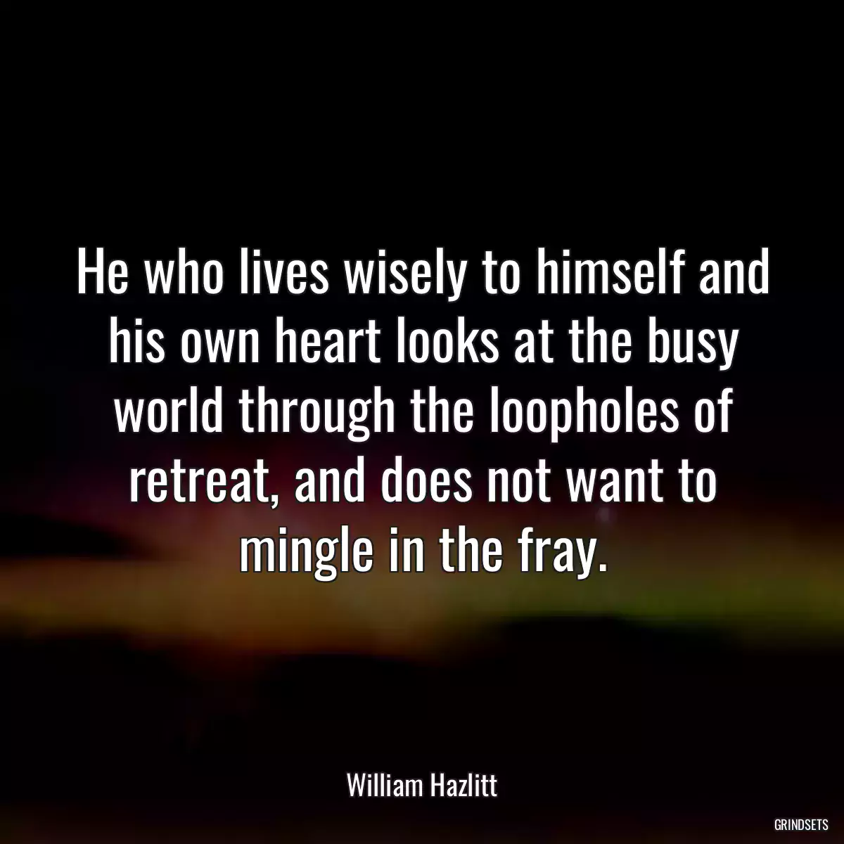 He who lives wisely to himself and his own heart looks at the busy world through the loopholes of retreat, and does not want to mingle in the fray.