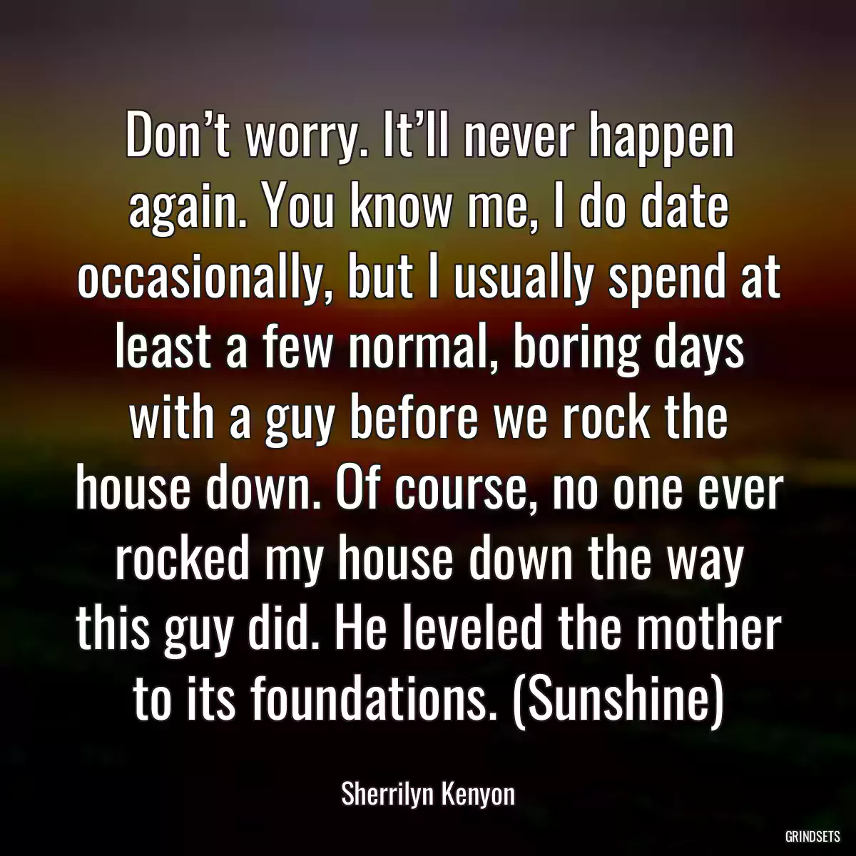 Don’t worry. It’ll never happen again. You know me, I do date occasionally, but I usually spend at least a few normal, boring days with a guy before we rock the house down. Of course, no one ever rocked my house down the way this guy did. He leveled the mother to its foundations. (Sunshine)