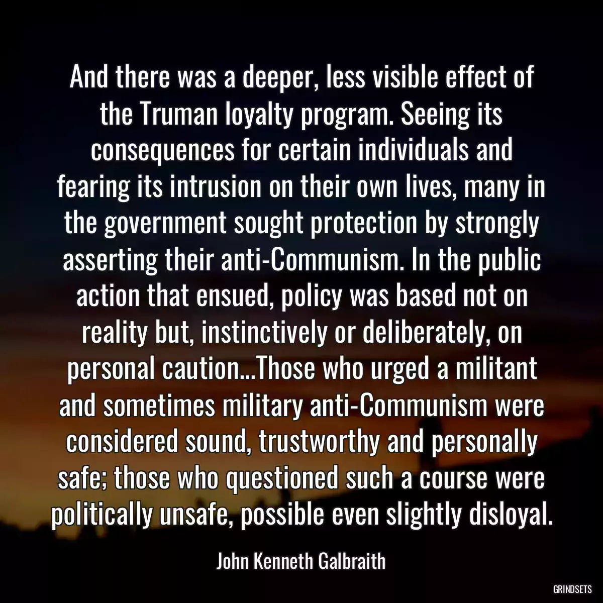 And there was a deeper, less visible effect of the Truman loyalty program. Seeing its consequences for certain individuals and fearing its intrusion on their own lives, many in the government sought protection by strongly asserting their anti-Communism. In the public action that ensued, policy was based not on reality but, instinctively or deliberately, on personal caution...Those who urged a militant and sometimes military anti-Communism were considered sound, trustworthy and personally safe; those who questioned such a course were politically unsafe, possible even slightly disloyal.