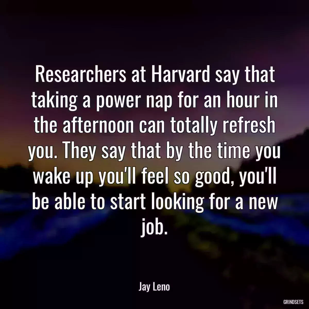 Researchers at Harvard say that taking a power nap for an hour in the afternoon can totally refresh you. They say that by the time you wake up you\'ll feel so good, you\'ll be able to start looking for a new job.