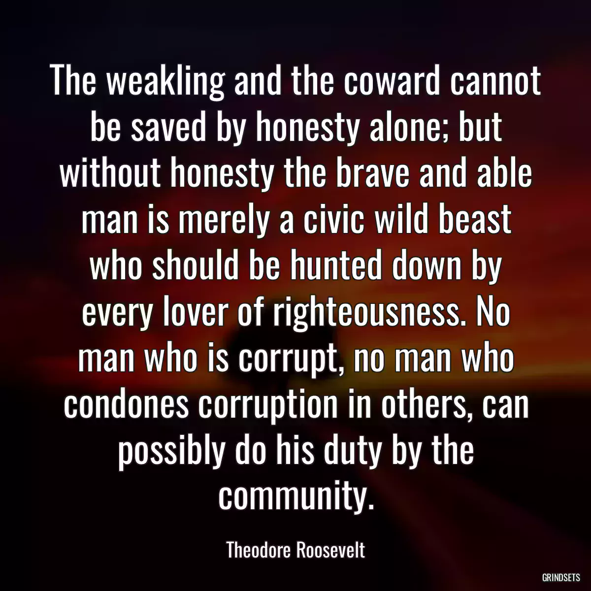 The weakling and the coward cannot be saved by honesty alone; but without honesty the brave and able man is merely a civic wild beast who should be hunted down by every lover of righteousness. No man who is corrupt, no man who condones corruption in others, can possibly do his duty by the community.