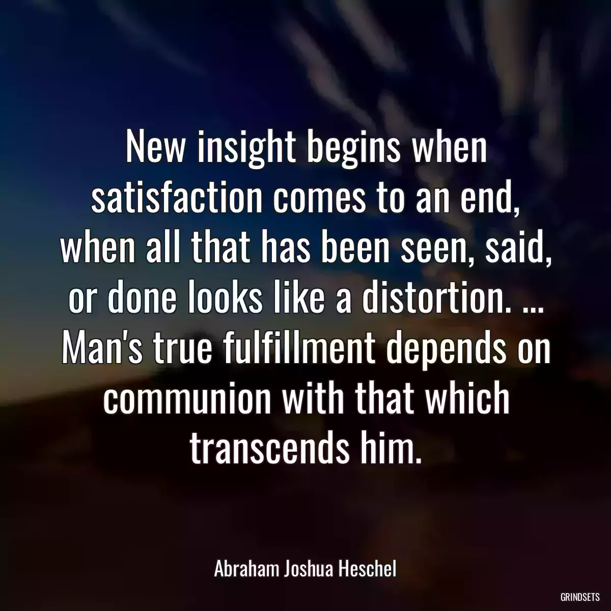 New insight begins when satisfaction comes to an end, when all that has been seen, said, or done looks like a distortion. ... Man\'s true fulfillment depends on communion with that which transcends him.