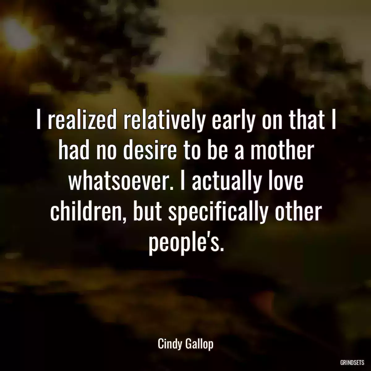 I realized relatively early on that I had no desire to be a mother whatsoever. I actually love children, but specifically other people\'s.