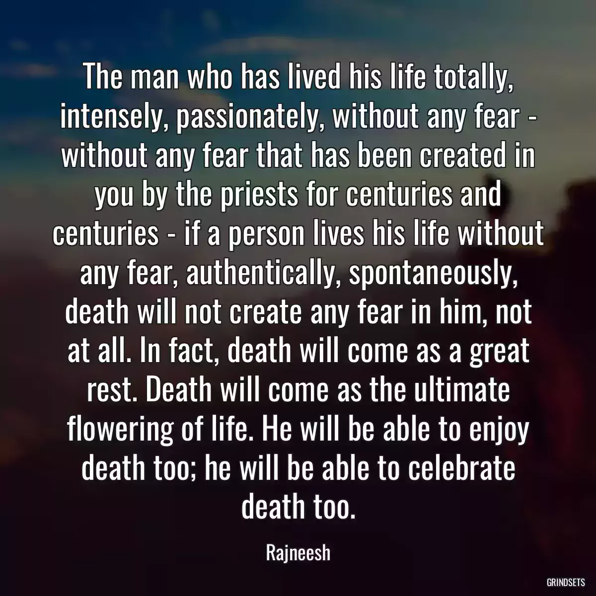 The man who has lived his life totally, intensely, passionately, without any fear - without any fear that has been created in you by the priests for centuries and centuries - if a person lives his life without any fear, authentically, spontaneously, death will not create any fear in him, not at all. In fact, death will come as a great rest. Death will come as the ultimate flowering of life. He will be able to enjoy death too; he will be able to celebrate death too.