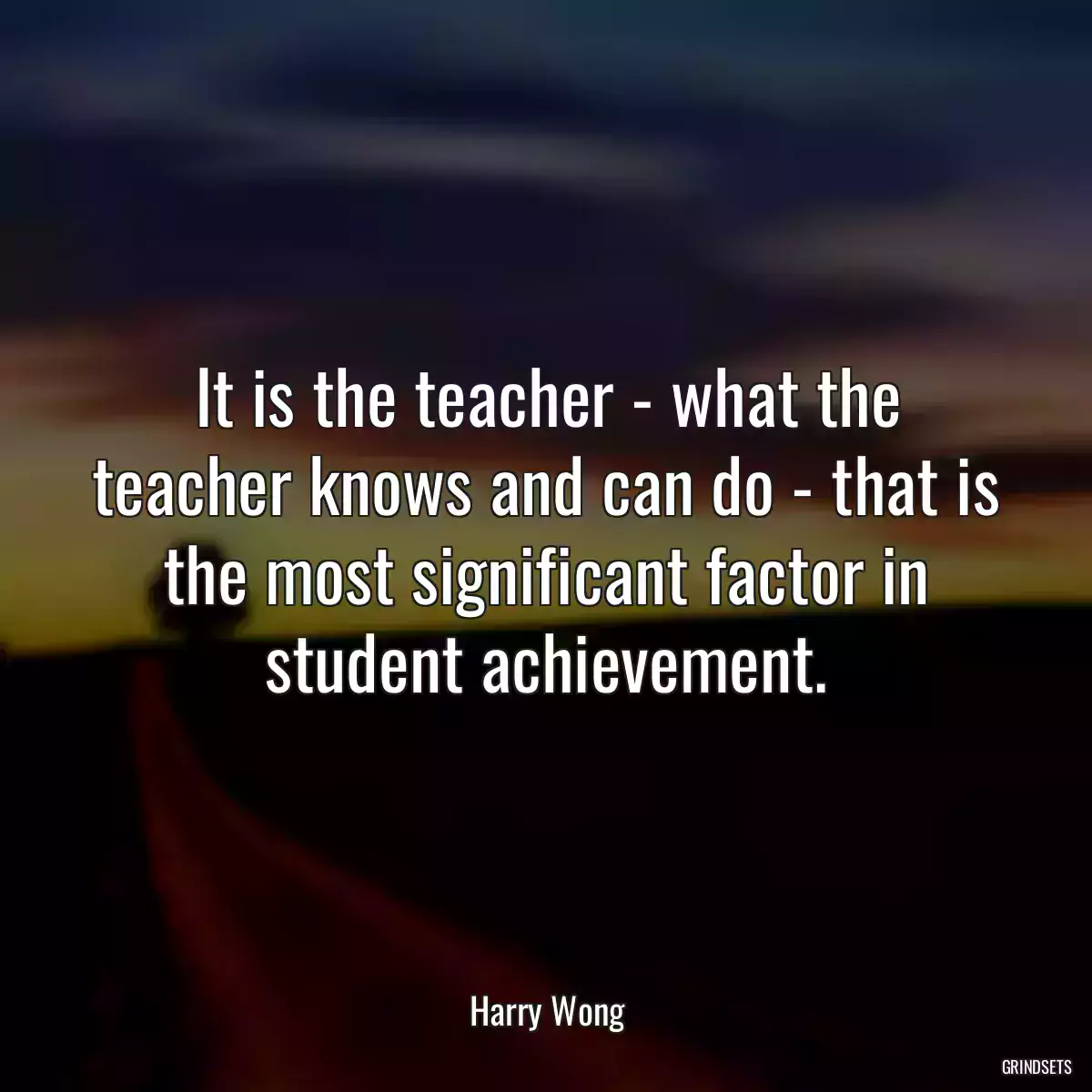 It is the teacher - what the teacher knows and can do - that is the most significant factor in student achievement.