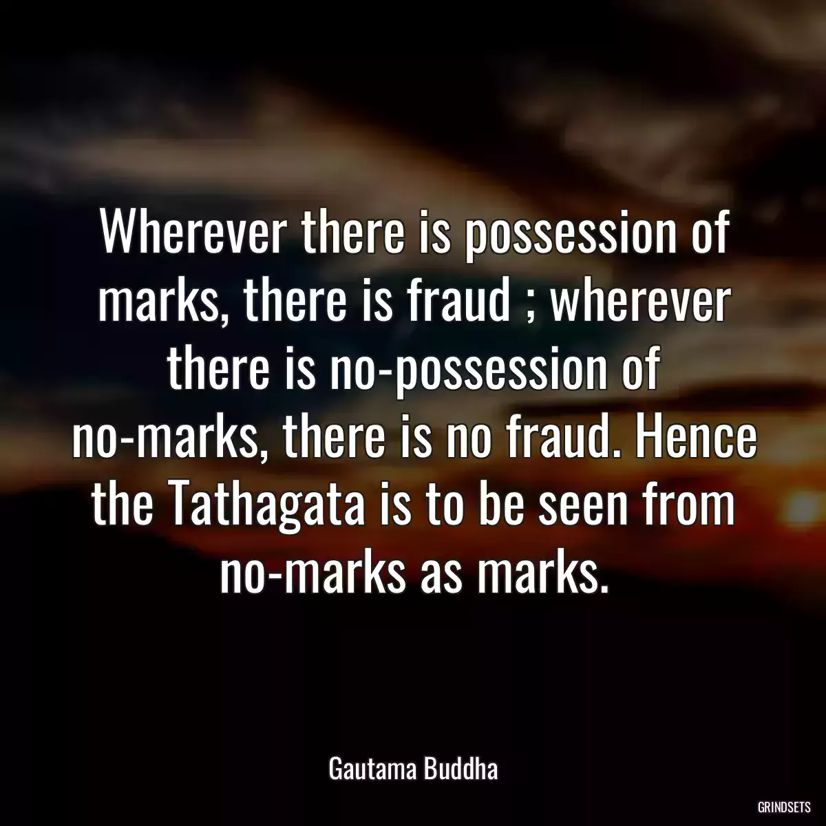 Wherever there is possession of marks, there is fraud ; wherever there is no-possession of no-marks, there is no fraud. Hence the Tathagata is to be seen from no-marks as marks.