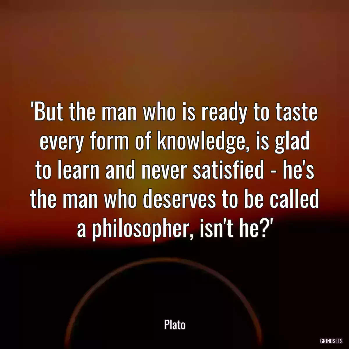 \'But the man who is ready to taste every form of knowledge, is glad to learn and never satisfied - he\'s the man who deserves to be called a philosopher, isn\'t he?\'