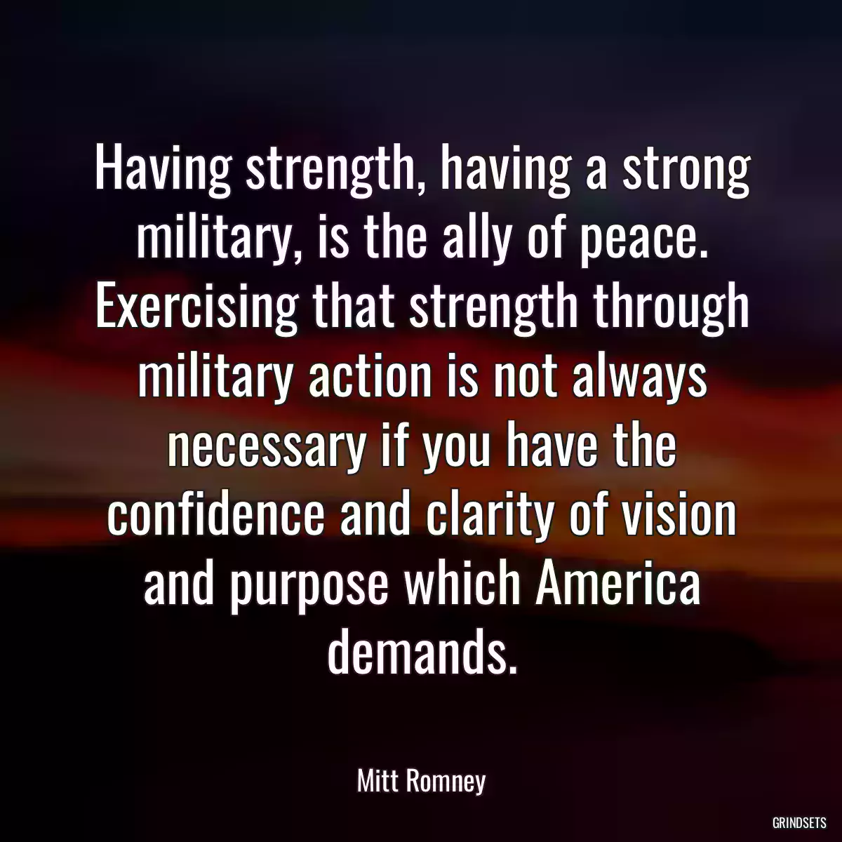 Having strength, having a strong military, is the ally of peace. Exercising that strength through military action is not always necessary if you have the confidence and clarity of vision and purpose which America demands.