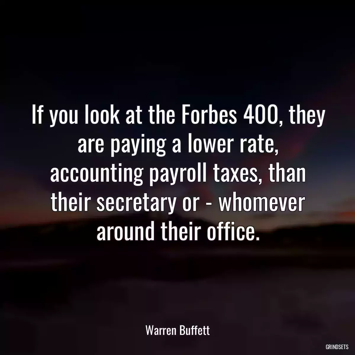 If you look at the Forbes 400, they are paying a lower rate, accounting payroll taxes, than their secretary or - whomever around their office.