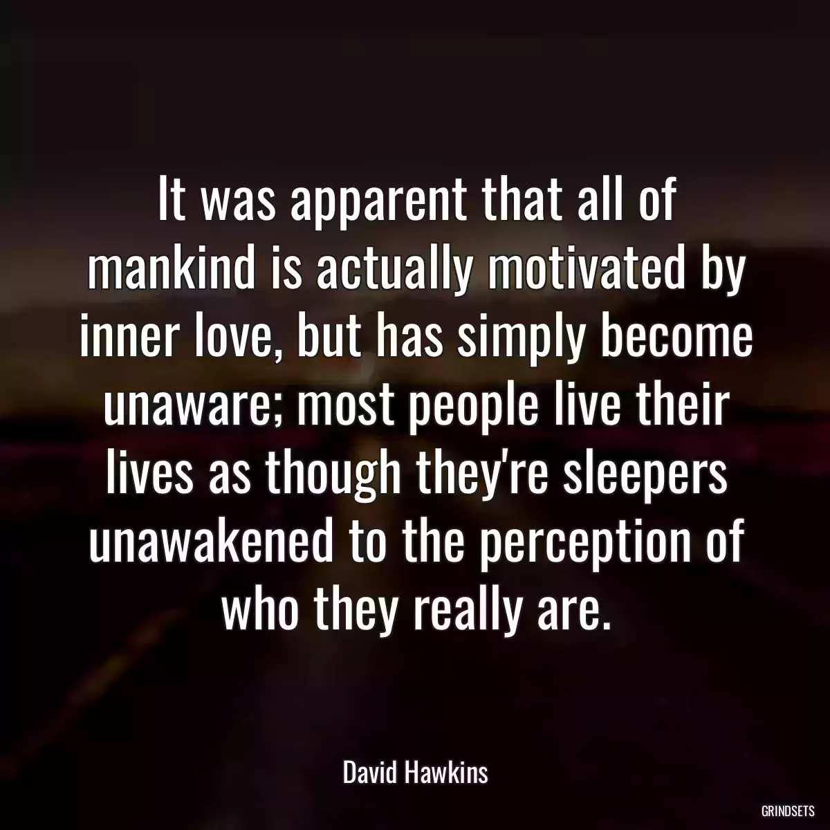 It was apparent that all of mankind is actually motivated by inner love, but has simply become unaware; most people live their lives as though they\'re sleepers unawakened to the perception of who they really are.