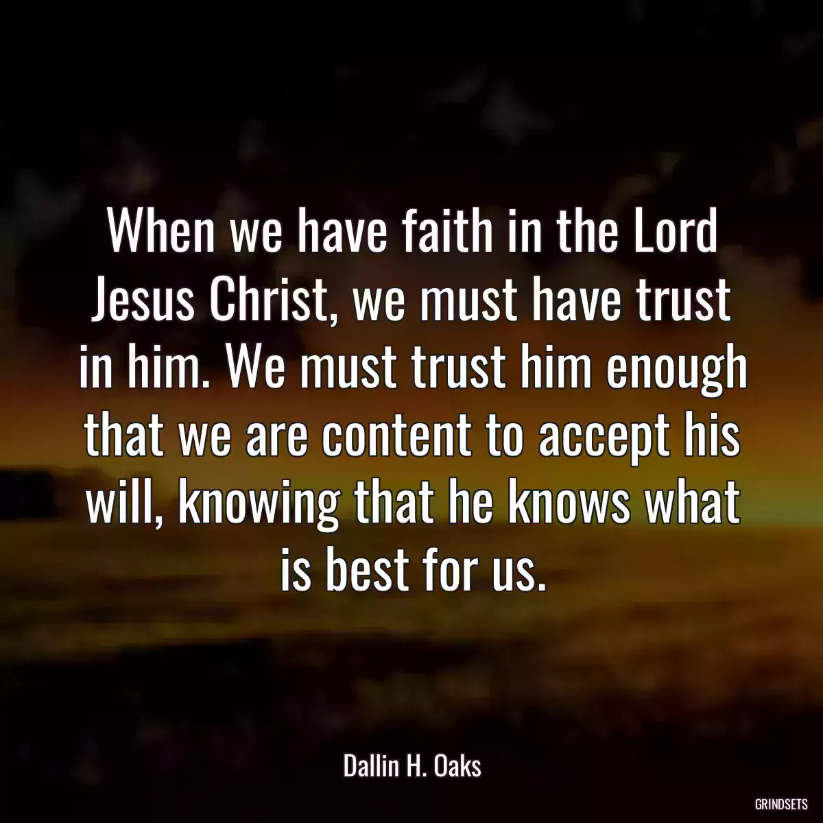 When we have faith in the Lord Jesus Christ, we must have trust in him. We must trust him enough that we are content to accept his will, knowing that he knows what is best for us.