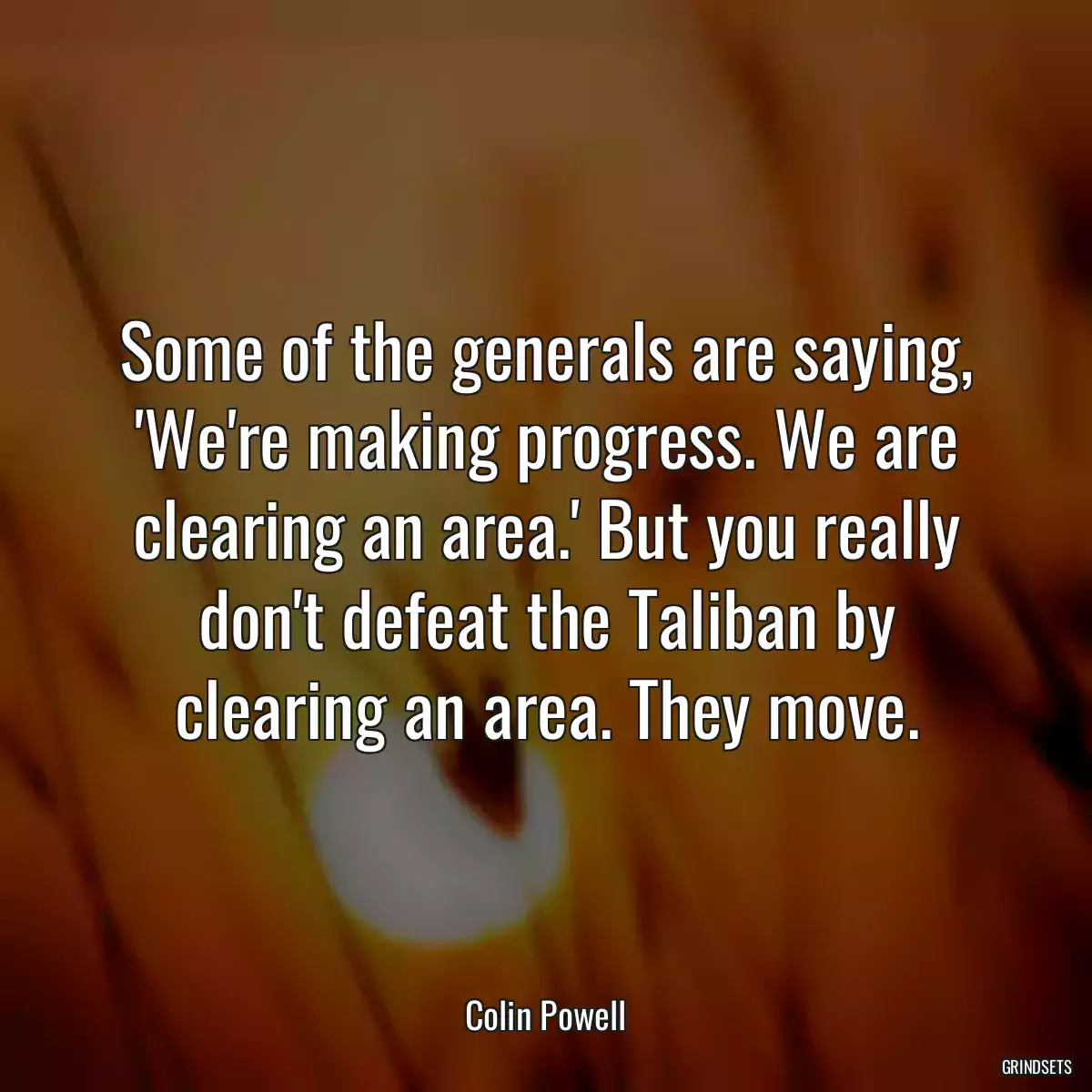 Some of the generals are saying, \'We\'re making progress. We are clearing an area.\' But you really don\'t defeat the Taliban by clearing an area. They move.