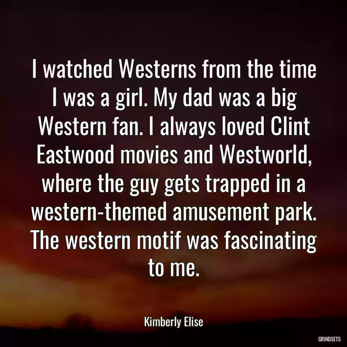 I watched Westerns from the time I was a girl. My dad was a big Western fan. I always loved Clint Eastwood movies and Westworld, where the guy gets trapped in a western-themed amusement park. The western motif was fascinating to me.