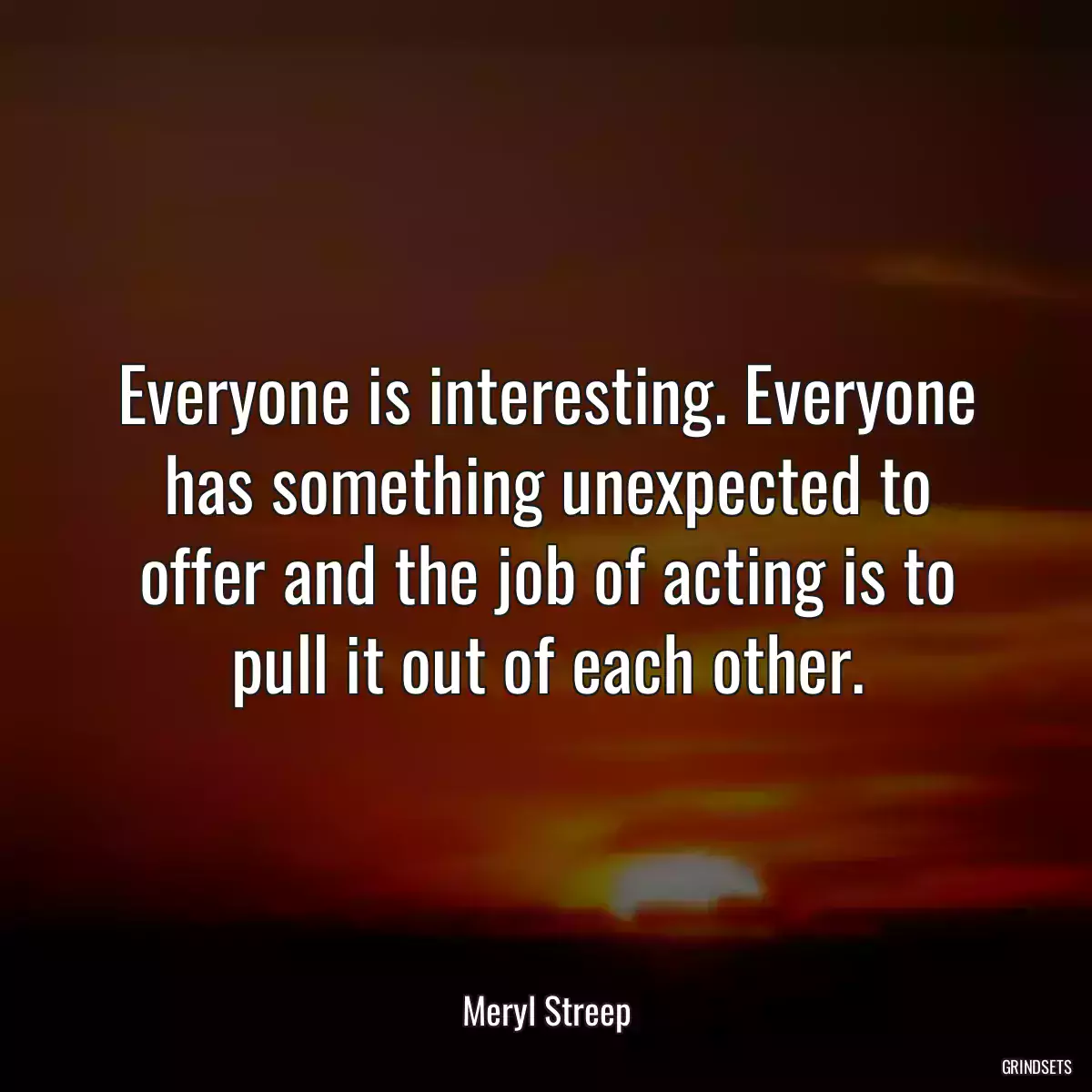 Everyone is interesting. Everyone has something unexpected to offer and the job of acting is to pull it out of each other.