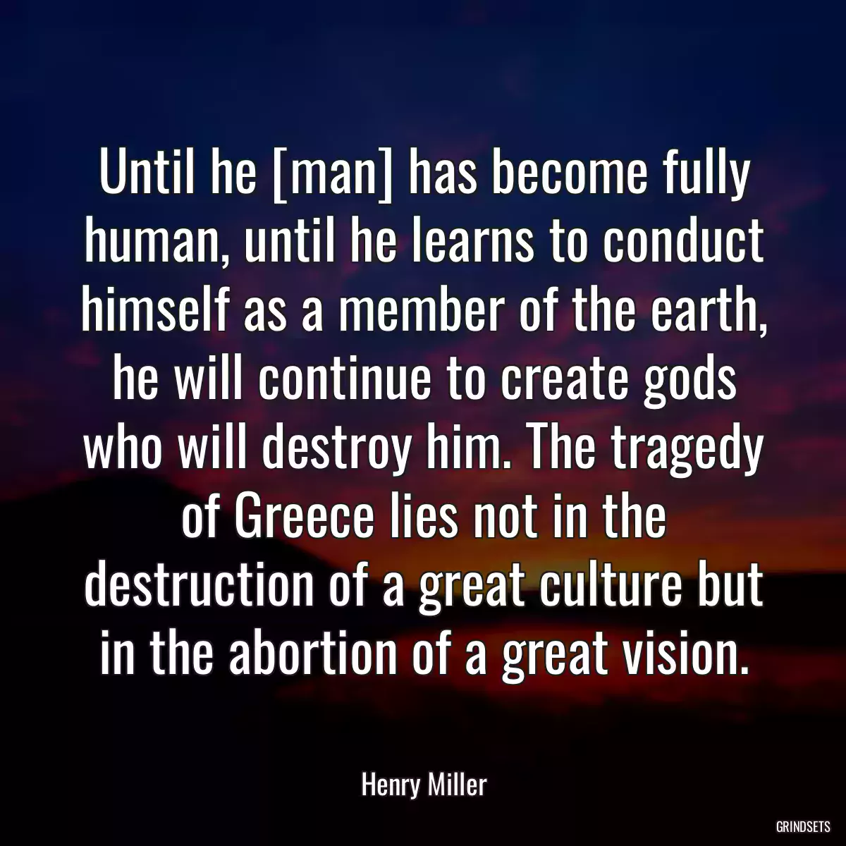 Until he [man] has become fully human, until he learns to conduct himself as a member of the earth, he will continue to create gods who will destroy him. The tragedy of Greece lies not in the destruction of a great culture but in the abortion of a great vision.