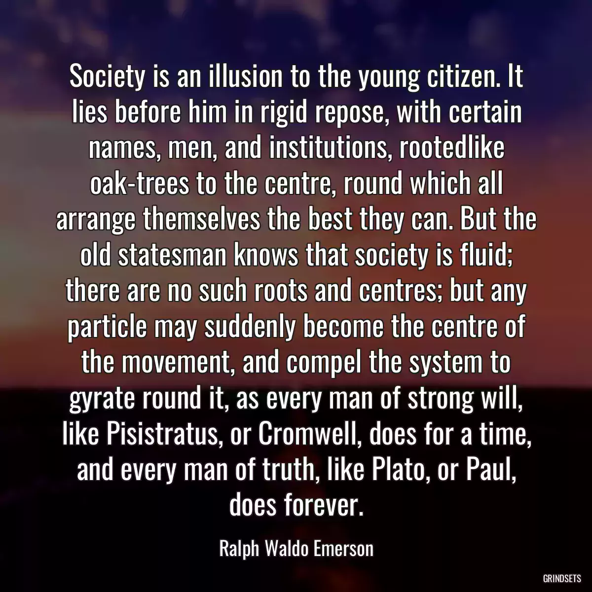 Society is an illusion to the young citizen. It lies before him in rigid repose, with certain names, men, and institutions, rootedlike oak-trees to the centre, round which all arrange themselves the best they can. But the old statesman knows that society is fluid; there are no such roots and centres; but any particle may suddenly become the centre of the movement, and compel the system to gyrate round it, as every man of strong will, like Pisistratus, or Cromwell, does for a time, and every man of truth, like Plato, or Paul, does forever.