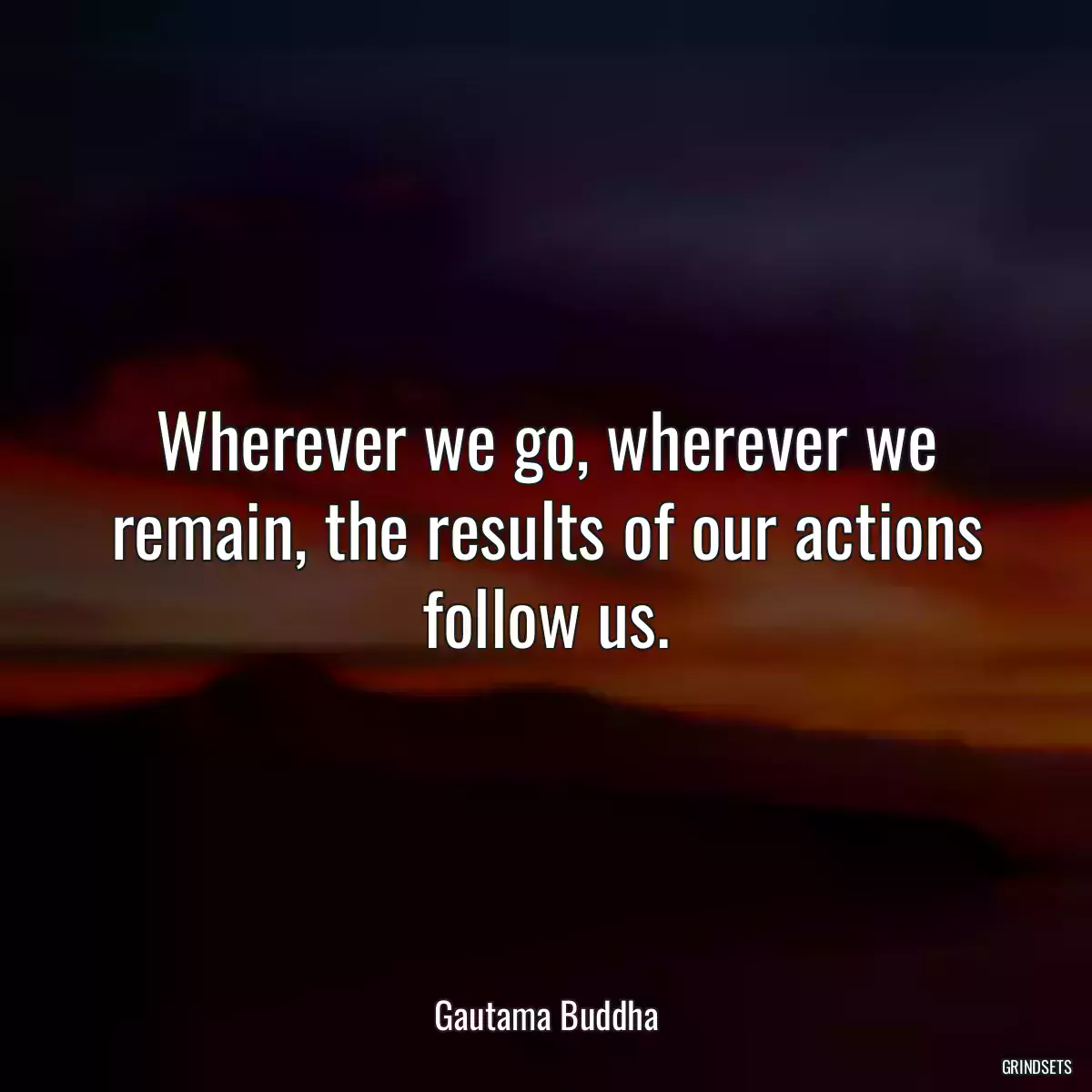 Wherever we go, wherever we remain, the results of our actions follow us.