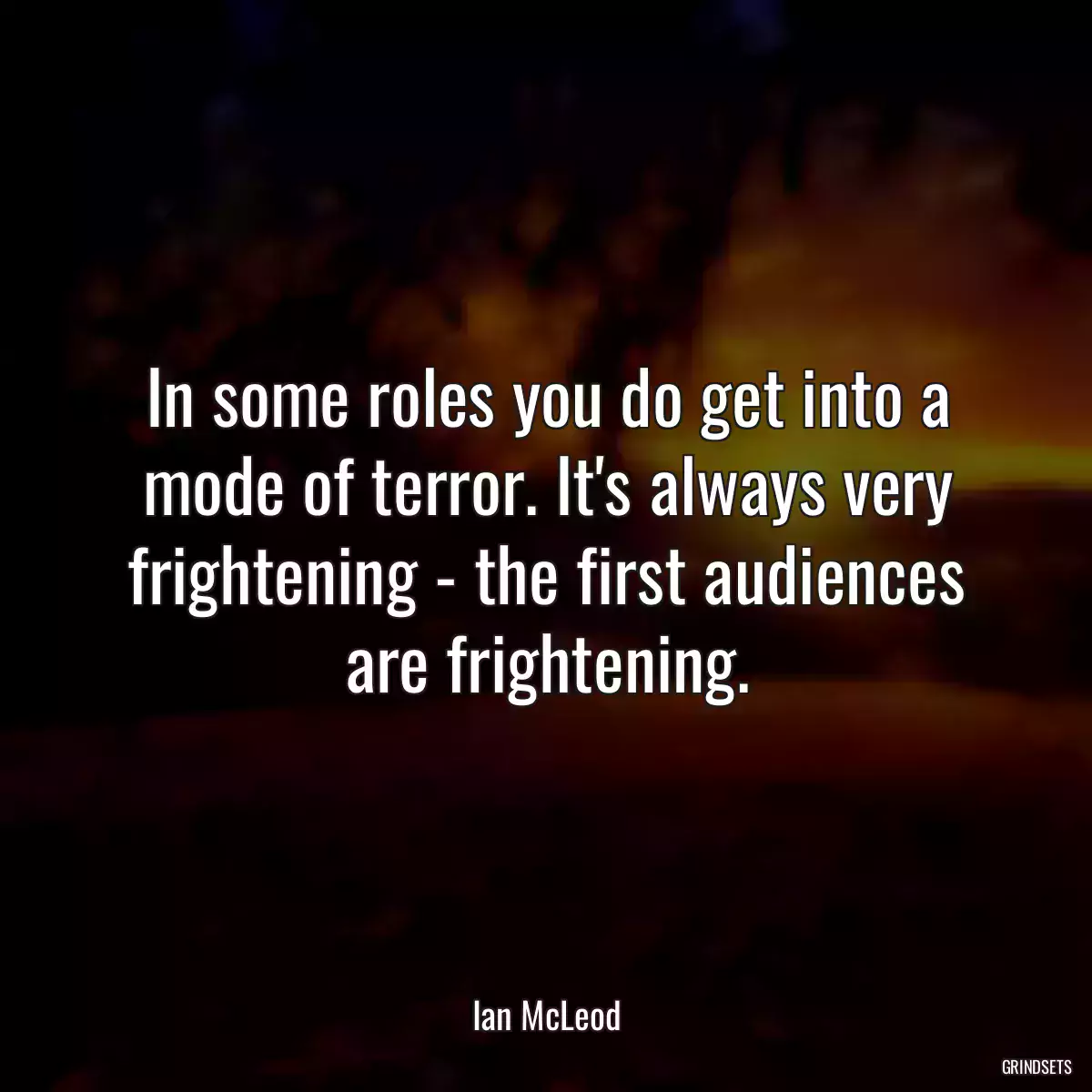 In some roles you do get into a mode of terror. It\'s always very frightening - the first audiences are frightening.