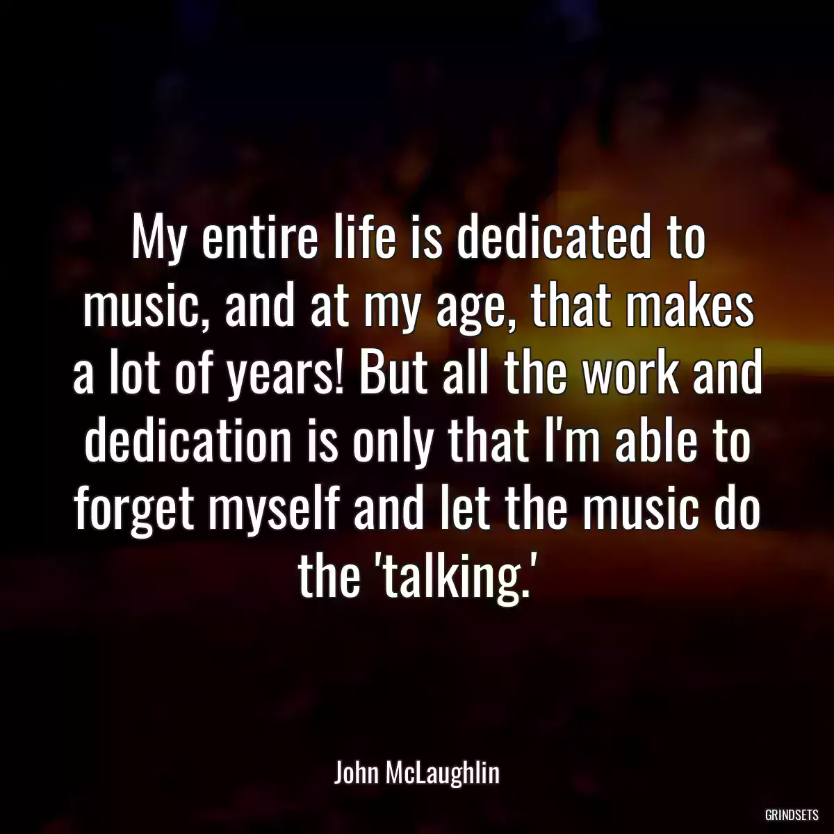 My entire life is dedicated to music, and at my age, that makes a lot of years! But all the work and dedication is only that I\'m able to forget myself and let the music do the \'talking.\'