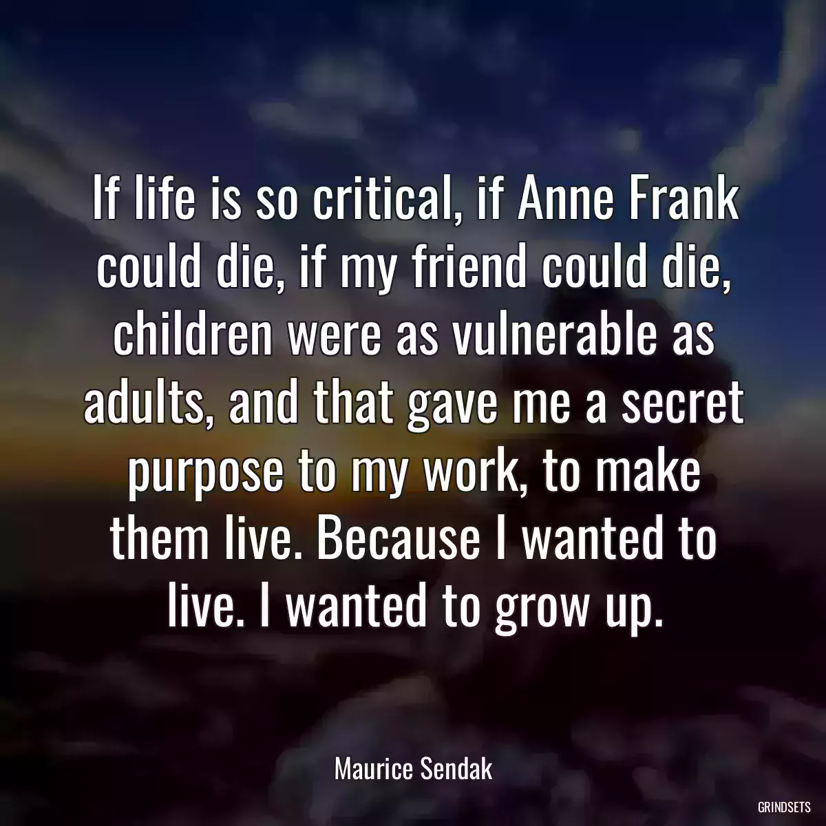 If life is so critical, if Anne Frank could die, if my friend could die, children were as vulnerable as adults, and that gave me a secret purpose to my work, to make them live. Because I wanted to live. I wanted to grow up.