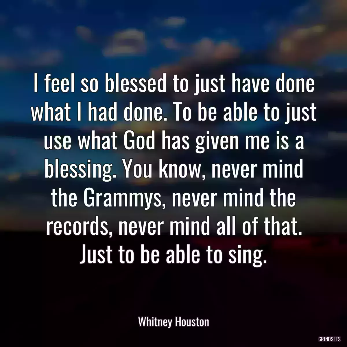 I feel so blessed to just have done what I had done. To be able to just use what God has given me is a blessing. You know, never mind the Grammys, never mind the records, never mind all of that. Just to be able to sing.