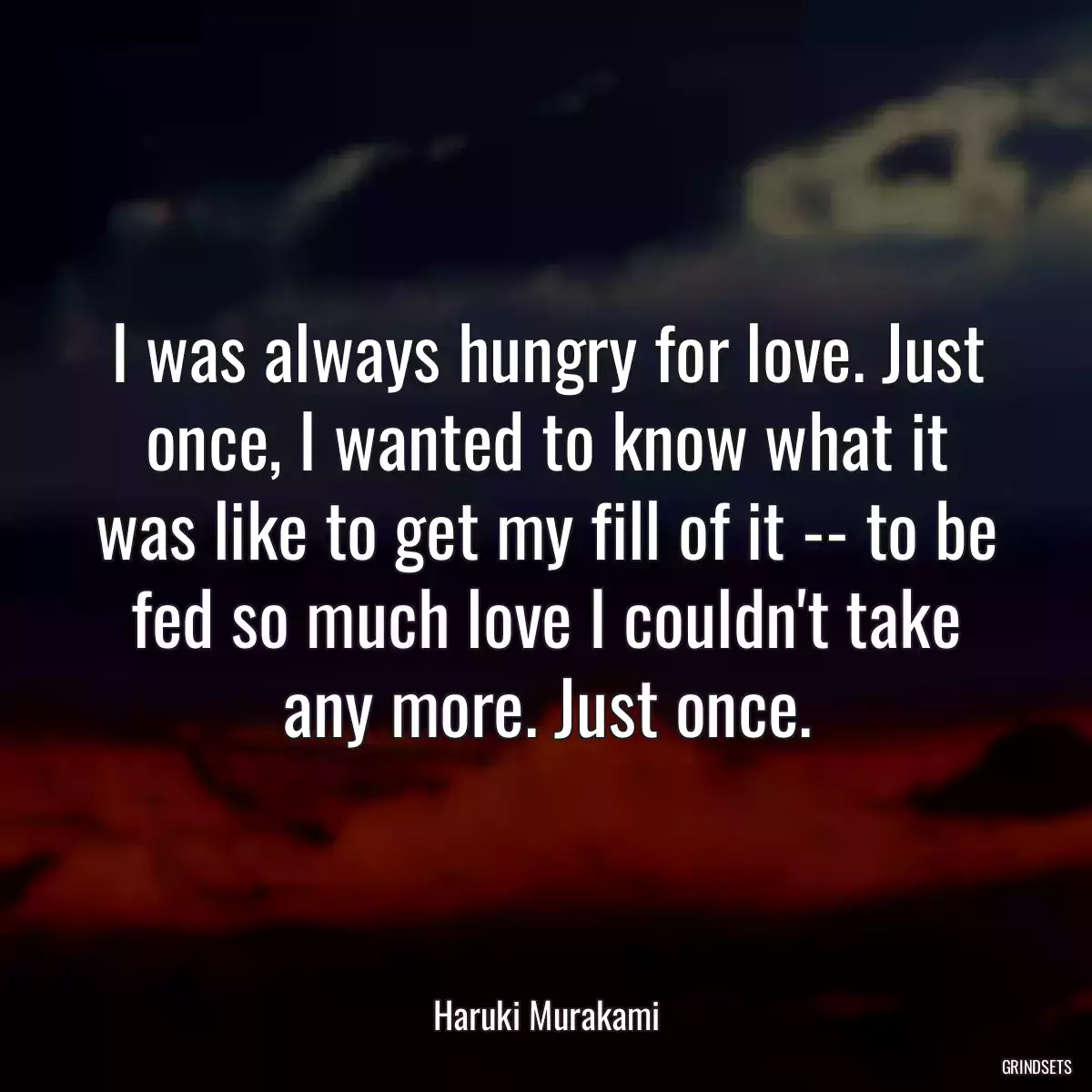 I was always hungry for love. Just once, I wanted to know what it was like to get my fill of it -- to be fed so much love I couldn\'t take any more. Just once.